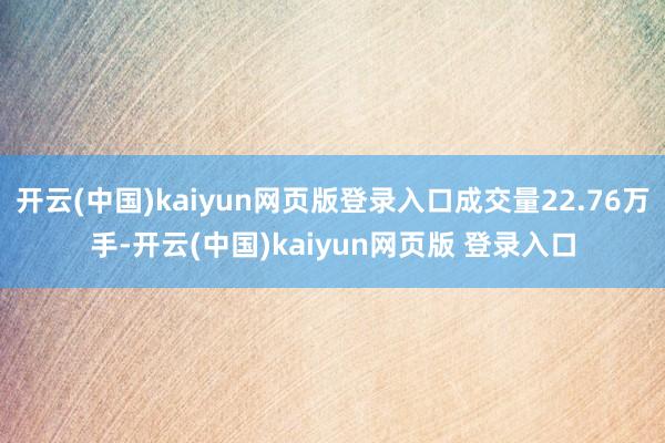开云(中国)kaiyun网页版登录入口成交量22.76万手-开云(中国)kaiyun网页版 登录入口