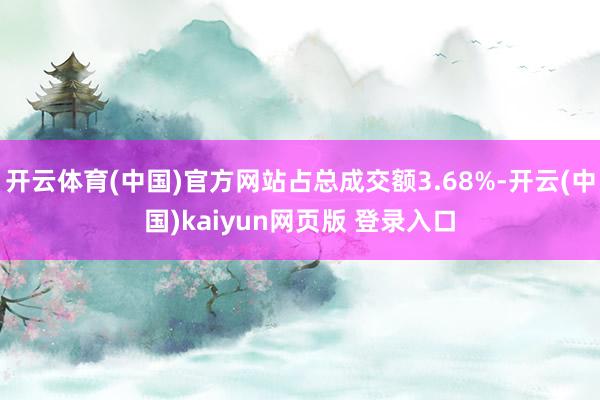 开云体育(中国)官方网站占总成交额3.68%-开云(中国)kaiyun网页版 登录入口