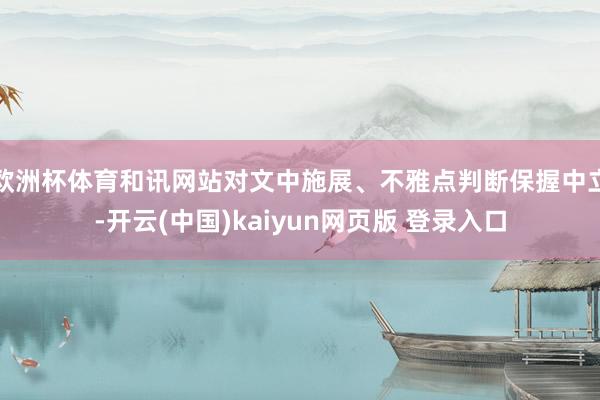 欧洲杯体育和讯网站对文中施展、不雅点判断保握中立-开云(中国)kaiyun网页版 登录入口