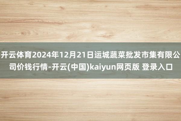 开云体育2024年12月21日运城蔬菜批发市集有限公司价钱行情-开云(中国)kaiyun网页版 登录入口