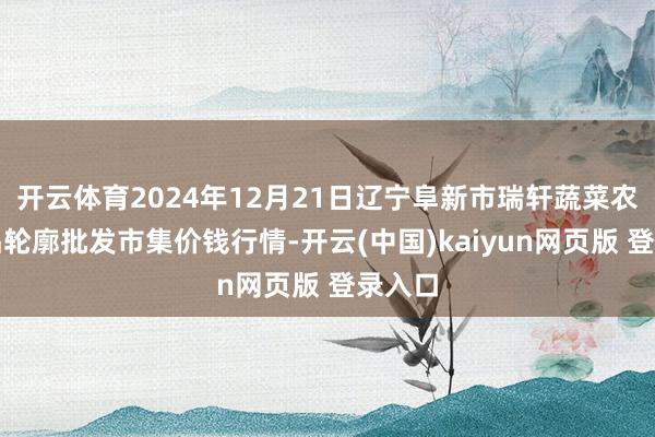 开云体育2024年12月21日辽宁阜新市瑞轩蔬菜农副居品轮廓批发市集价钱行情-开云(中国)kaiyun网页版 登录入口