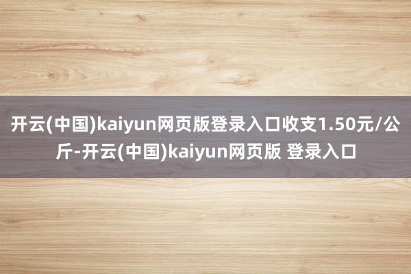 开云(中国)kaiyun网页版登录入口收支1.50元/公斤-开云(中国)kaiyun网页版 登录入口