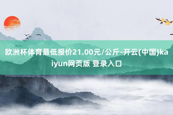 欧洲杯体育最低报价21.00元/公斤-开云(中国)kaiyun网页版 登录入口