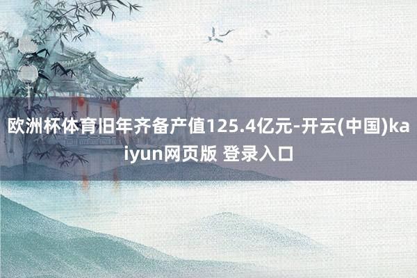 欧洲杯体育旧年齐备产值125.4亿元-开云(中国)kaiyun网页版 登录入口