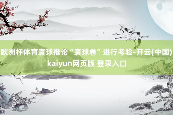 欧洲杯体育寰球推论“寰球卷”进行考验-开云(中国)kaiyun网页版 登录入口