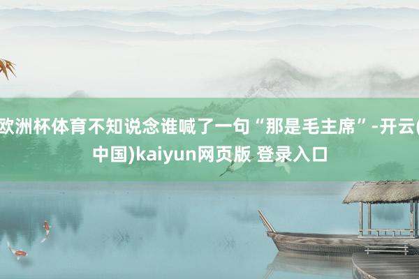 欧洲杯体育不知说念谁喊了一句“那是毛主席”-开云(中国)kaiyun网页版 登录入口