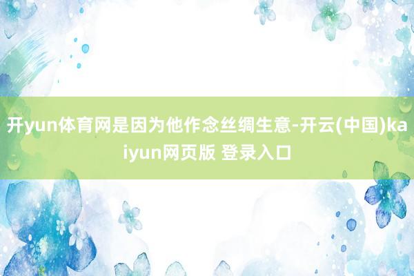 开yun体育网是因为他作念丝绸生意-开云(中国)kaiyun网页版 登录入口