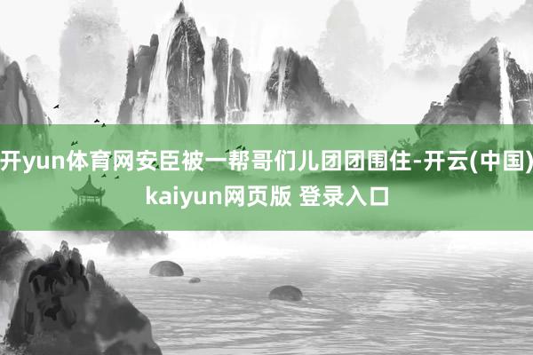 开yun体育网安臣被一帮哥们儿团团围住-开云(中国)kaiyun网页版 登录入口