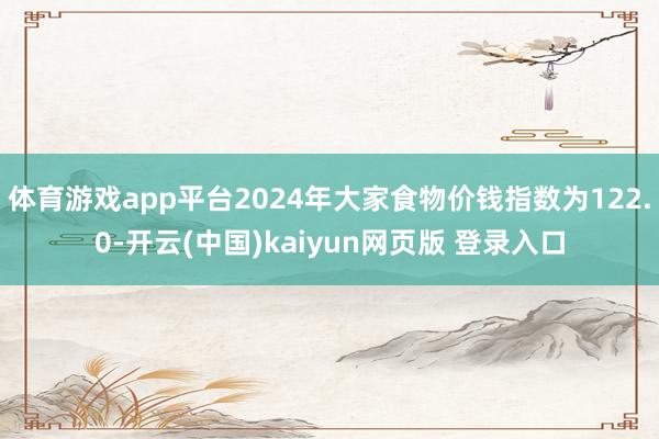 体育游戏app平台2024年大家食物价钱指数为122.0-开云(中国)kaiyun网页版 登录入口