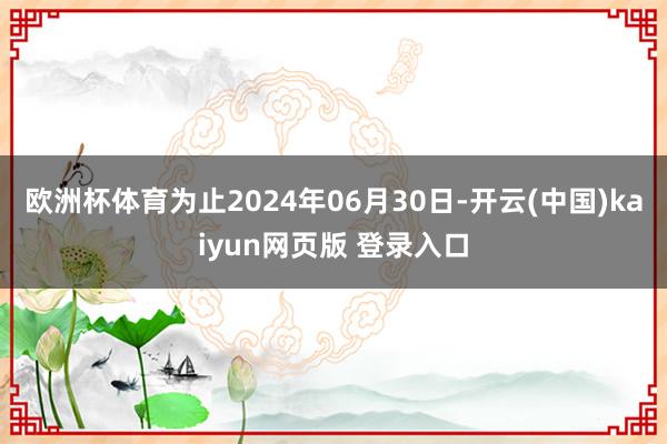 欧洲杯体育为止2024年06月30日-开云(中国)kaiyun网页版 登录入口