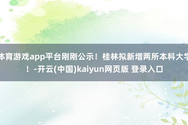 体育游戏app平台刚刚公示！桂林拟新增两所本科大学！-开云(中国)kaiyun网页版 登录入口