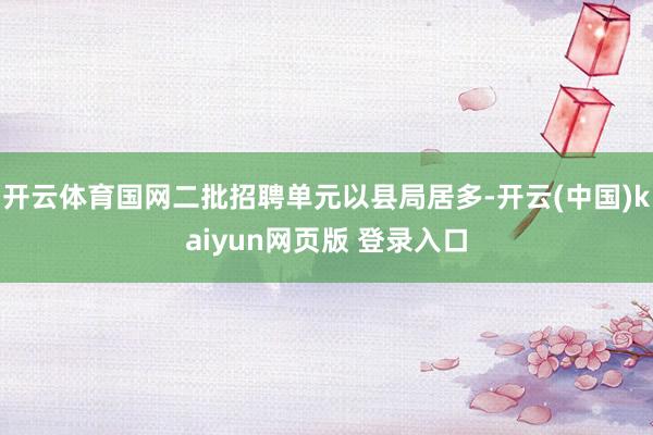 开云体育国网二批招聘单元以县局居多-开云(中国)kaiyun网页版 登录入口