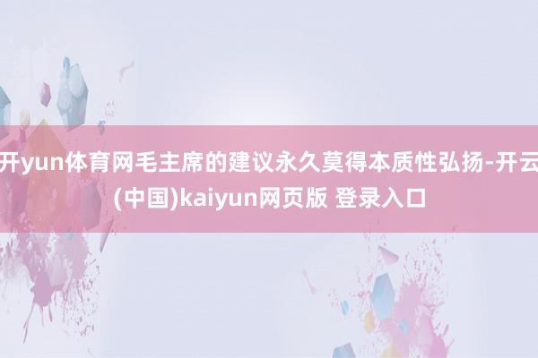开yun体育网毛主席的建议永久莫得本质性弘扬-开云(中国)kaiyun网页版 登录入口