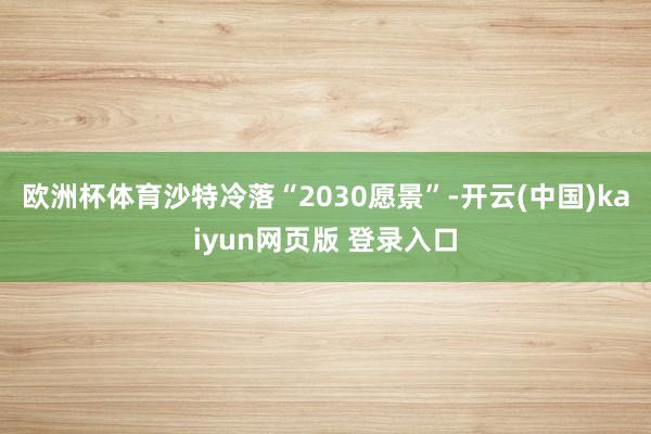 欧洲杯体育沙特冷落“2030愿景”-开云(中国)kaiyun网页版 登录入口