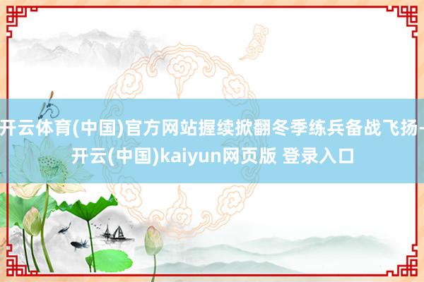 开云体育(中国)官方网站握续掀翻冬季练兵备战飞扬-开云(中国)kaiyun网页版 登录入口