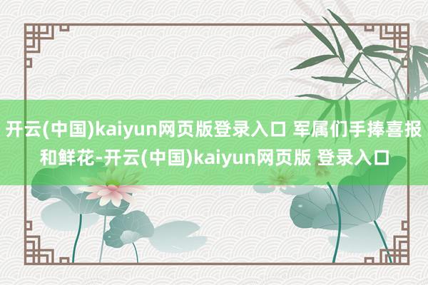 开云(中国)kaiyun网页版登录入口 军属们手捧喜报和鲜花-开云(中国)kaiyun网页版 登录入口