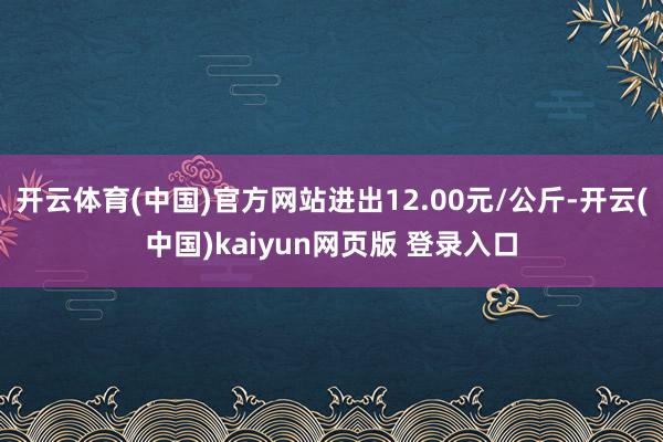 开云体育(中国)官方网站进出12.00元/公斤-开云(中国)kaiyun网页版 登录入口