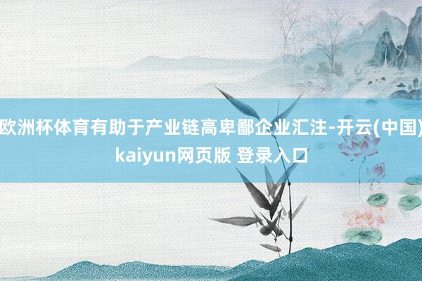 欧洲杯体育有助于产业链高卑鄙企业汇注-开云(中国)kaiyun网页版 登录入口