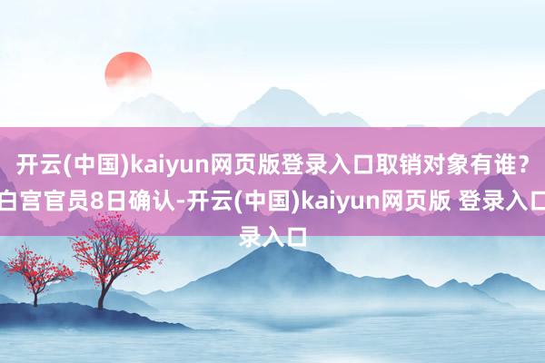 开云(中国)kaiyun网页版登录入口 取销对象有谁? 白宫官员8日确认-开云(中国)kaiyun网页版 登录入口