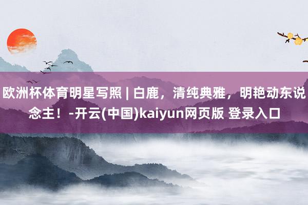 欧洲杯体育明星写照 | 白鹿，清纯典雅，明艳动东说念主！-开云(中国)kaiyun网页版 登录入口