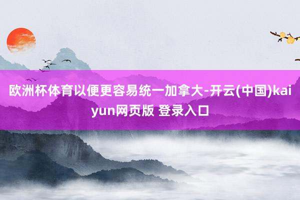 欧洲杯体育以便更容易统一加拿大-开云(中国)kaiyun网页版 登录入口