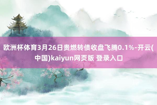 欧洲杯体育3月26日贵燃转债收盘飞腾0.1%-开云(中国)kaiyun网页版 登录入口