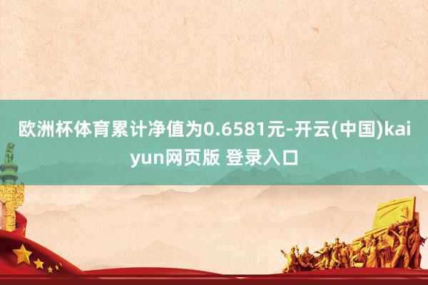 欧洲杯体育累计净值为0.6581元-开云(中国)kaiyun网页版 登录入口