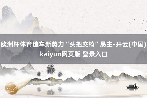 欧洲杯体育造车新势力“头把交椅”易主-开云(中国)kaiyun网页版 登录入口