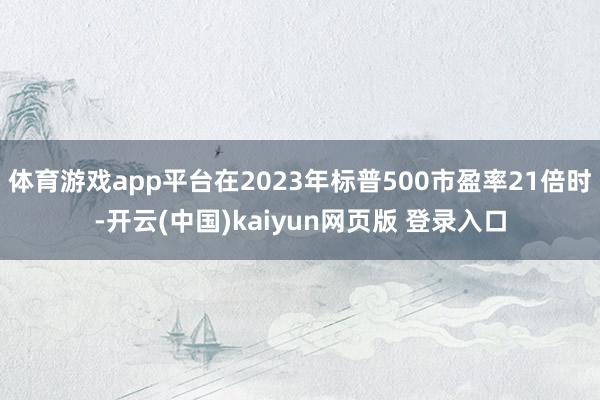 体育游戏app平台在2023年标普500市盈率21倍时-开云(中国)kaiyun网页版 登录入口