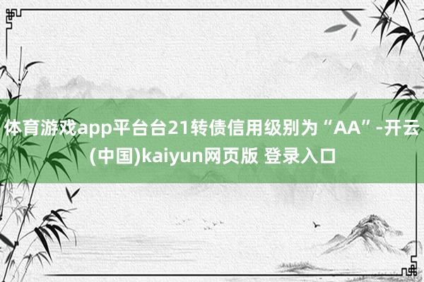体育游戏app平台台21转债信用级别为“AA”-开云(中国)kaiyun网页版 登录入口