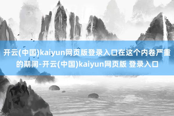 开云(中国)kaiyun网页版登录入口在这个内卷严重的期间-开云(中国)kaiyun网页版 登录入口