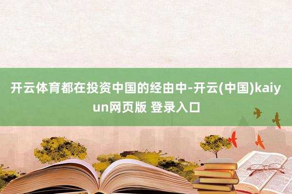 开云体育都在投资中国的经由中-开云(中国)kaiyun网页版 登录入口