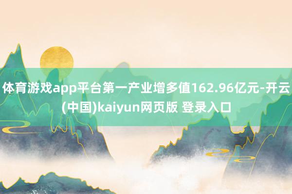 体育游戏app平台第一产业增多值162.96亿元-开云(中国)kaiyun网页版 登录入口
