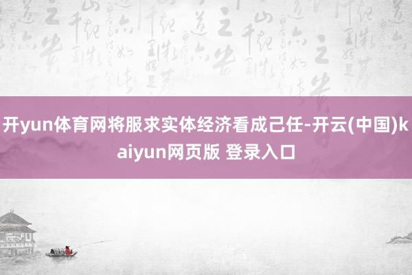 开yun体育网将服求实体经济看成己任-开云(中国)kaiyun网页版 登录入口