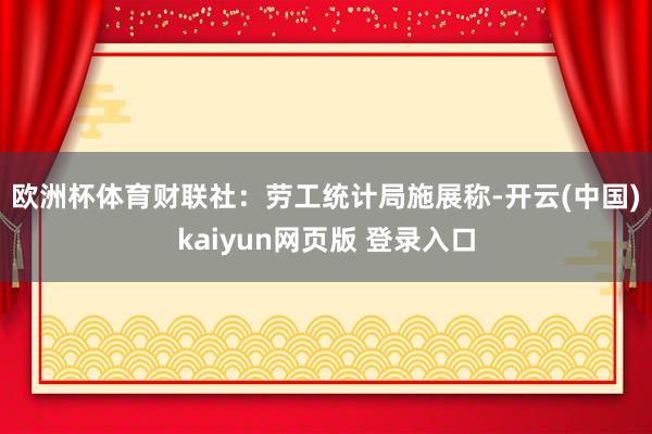 欧洲杯体育　　财联社：劳工统计局施展称-开云(中国)kaiyun网页版 登录入口