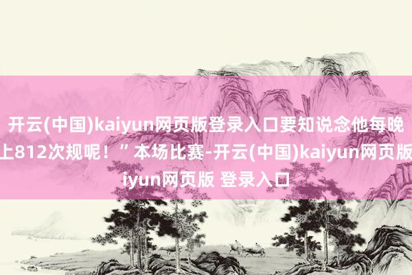 开云(中国)kaiyun网页版登录入口要知说念他每晚但是要犯上812次规呢！”本场比赛-开云(中国)kaiyun网页版 登录入口