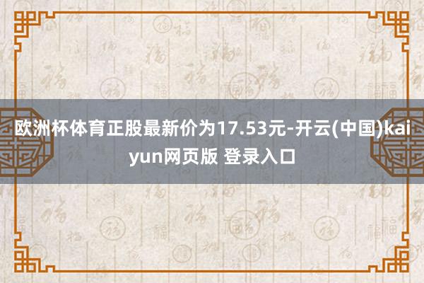 欧洲杯体育正股最新价为17.53元-开云(中国)kaiyun网页版 登录入口