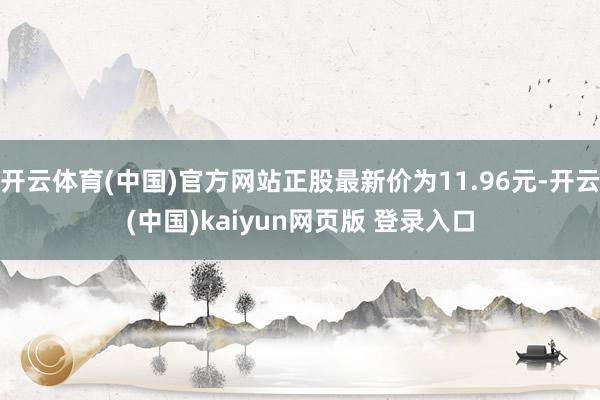开云体育(中国)官方网站正股最新价为11.96元-开云(中国)kaiyun网页版 登录入口