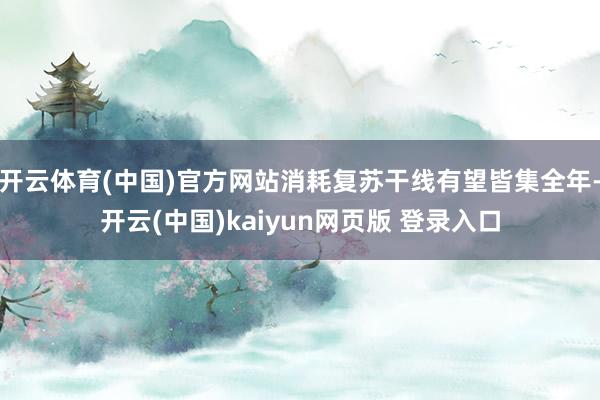 开云体育(中国)官方网站消耗复苏干线有望皆集全年-开云(中国)kaiyun网页版 登录入口
