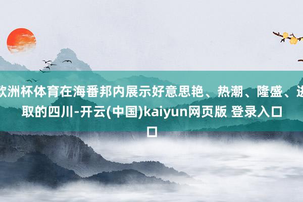欧洲杯体育在海番邦内展示好意思艳、热潮、隆盛、进取的四川-开云(中国)kaiyun网页版 登录入口
