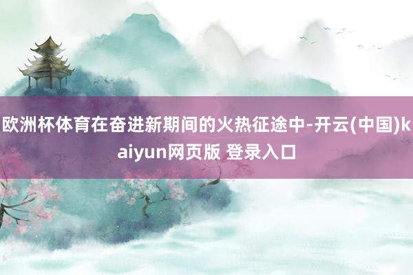 欧洲杯体育在奋进新期间的火热征途中-开云(中国)kaiyun网页版 登录入口