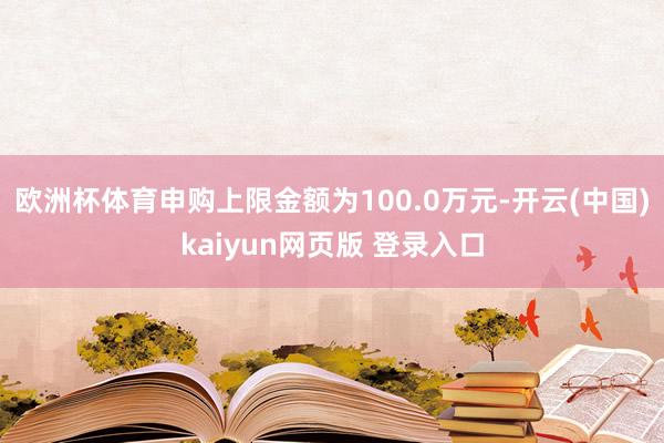 欧洲杯体育申购上限金额为100.0万元-开云(中国)kaiyun网页版 登录入口