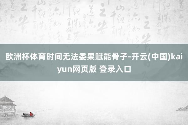 欧洲杯体育时间无法委果赋能骨子-开云(中国)kaiyun网页版 登录入口