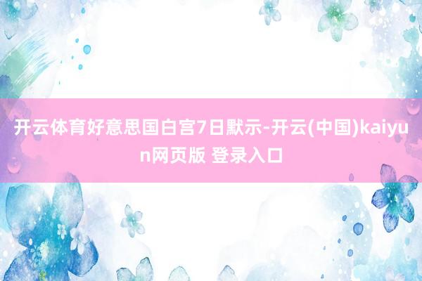 开云体育好意思国白宫7日默示-开云(中国)kaiyun网页版 登录入口