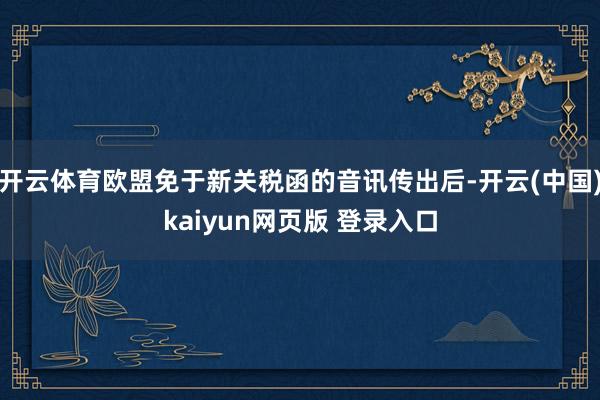 开云体育欧盟免于新关税函的音讯传出后-开云(中国)kaiyun网页版 登录入口