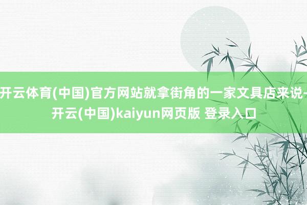 开云体育(中国)官方网站就拿街角的一家文具店来说-开云(中国)kaiyun网页版 登录入口