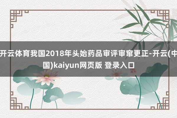 开云体育我国2018年头始药品审评审窜更正-开云(中国)kaiyun网页版 登录入口