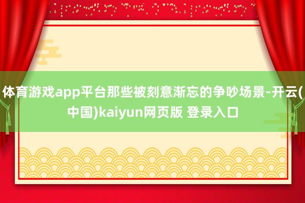 体育游戏app平台那些被刻意渐忘的争吵场景-开云(中国)kaiyun网页版 登录入口
