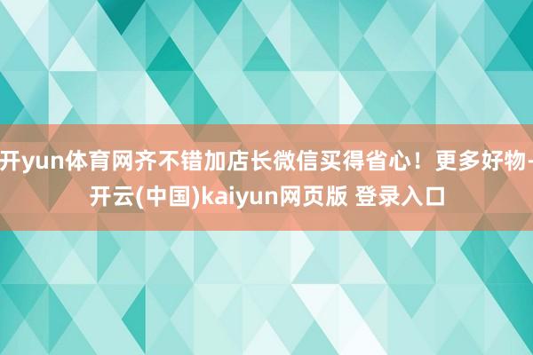 开yun体育网齐不错加店长微信买得省心!更多好物-开云(中国)kaiyun网页版 登录入口