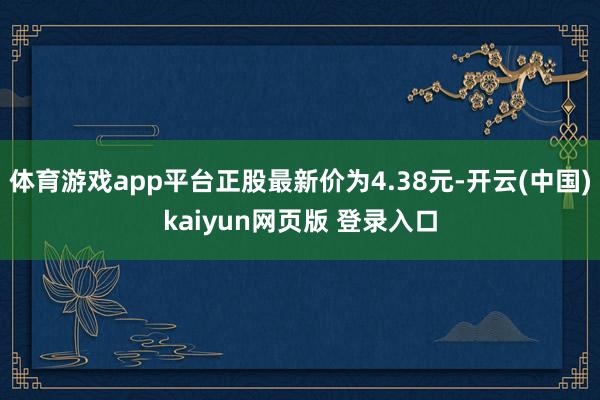 体育游戏app平台正股最新价为4.38元-开云(中国)kaiyun网页版 登录入口